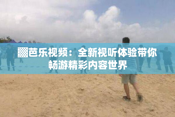 ▓芭乐视频：全新视听体验带你畅游精彩内容世界