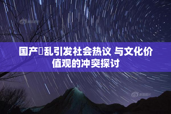 国产婬乱引发社会热议 与文化价值观的冲突探讨