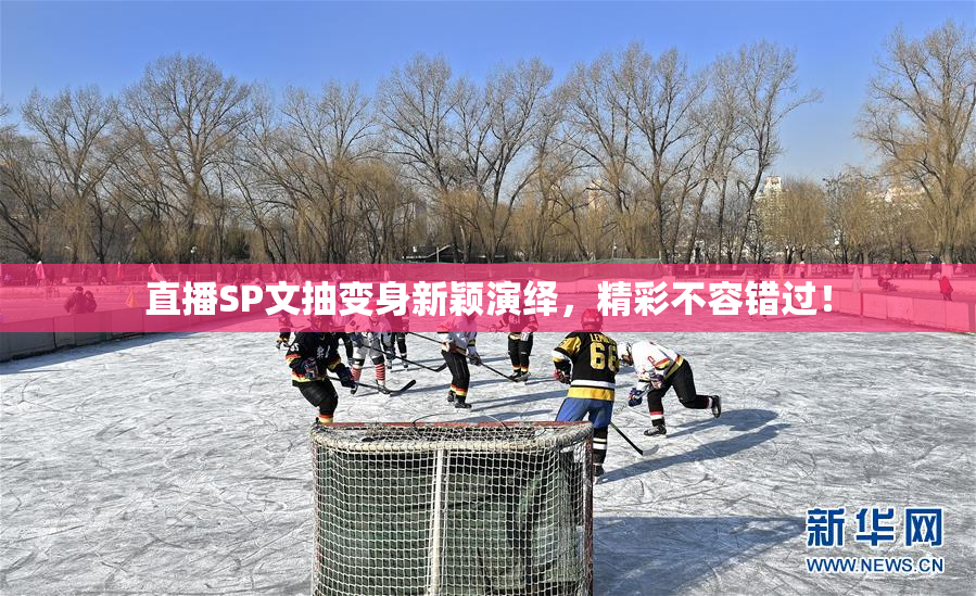 直播SP文抽变身新颖演绎，精彩不容错过！