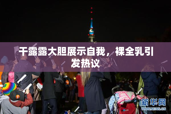 干露露大胆展示自我，裸全乳引发热议