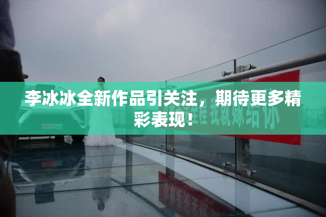 李冰冰全新作品引关注，期待更多精彩表现！