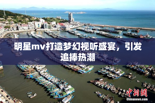 明星mv打造梦幻视听盛宴，引发追捧热潮