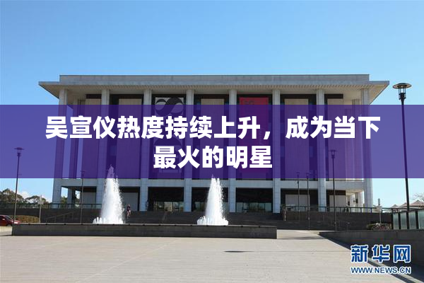 吴宣仪热度持续上升，成为当下最火的明星