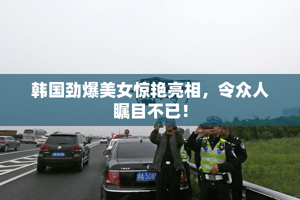 韩国劲爆美女惊艳亮相，令众人瞩目不已！
