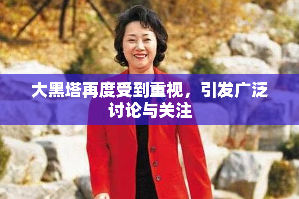 大黑塔再度受到重视，引发广泛讨论与关注