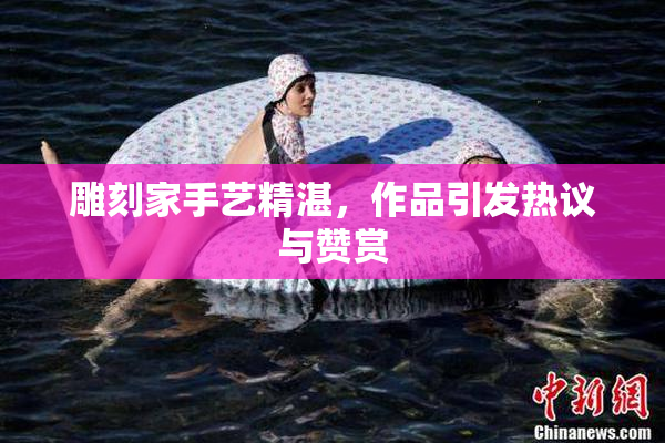 雕刻家手艺精湛，作品引发热议与赞赏