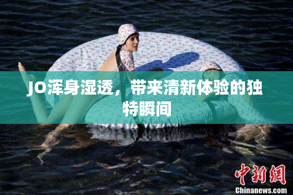 JO浑身湿透，带来清新体验的独特瞬间