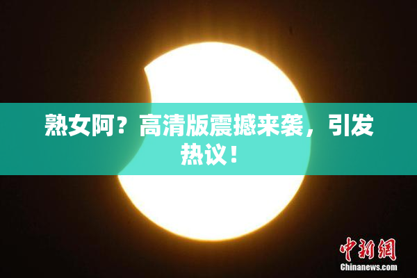 熟女阿？高清版震撼来袭，引发热议！