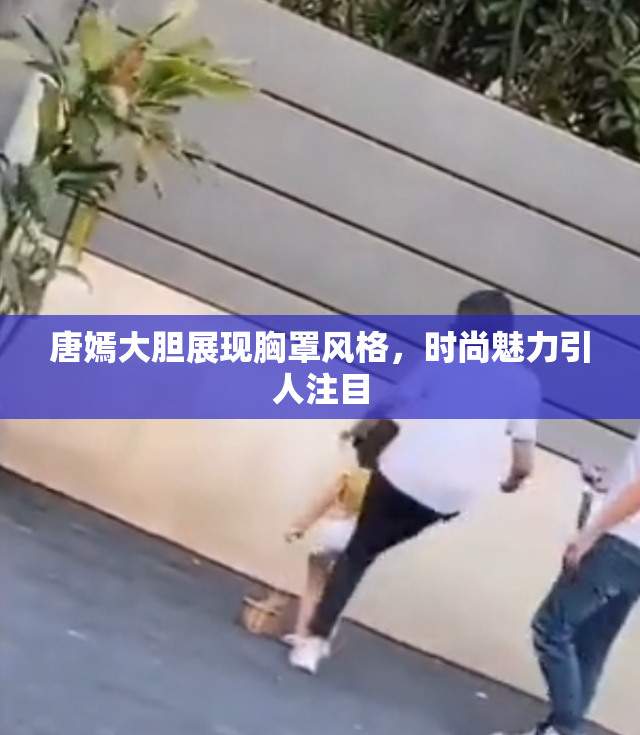 唐嫣大胆展现胸罩风格，时尚魅力引人注目