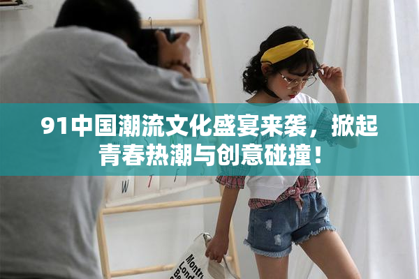 91中国潮流文化盛宴来袭，掀起青春热潮与创意碰撞！