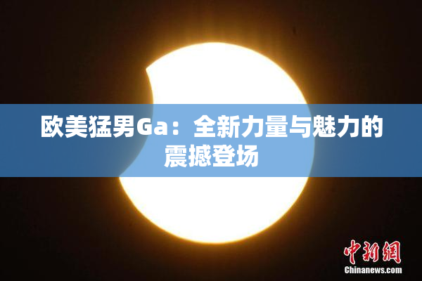 欧美猛男Ga：全新力量与魅力的震撼登场