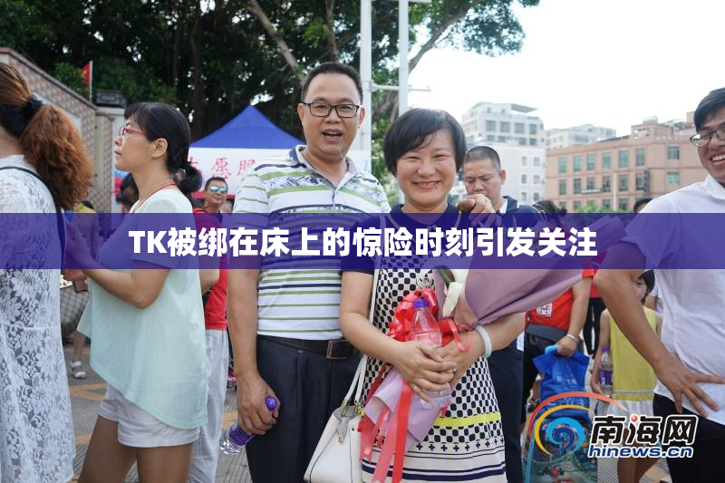 TK被绑在床上的惊险时刻引发关注