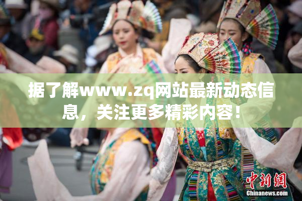 据了解www.zq网站最新动态信息，关注更多精彩内容！
