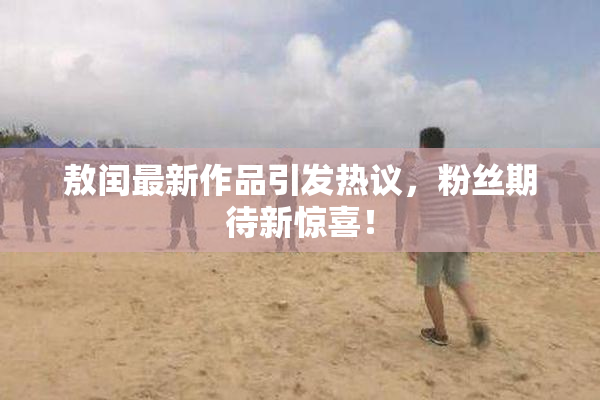 敖闰最新作品引发热议，粉丝期待新惊喜！