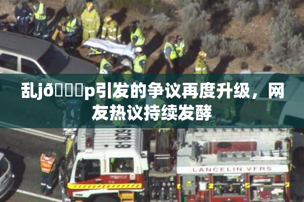乱j🈚p引发的争议再度升级，网友热议持续发酵