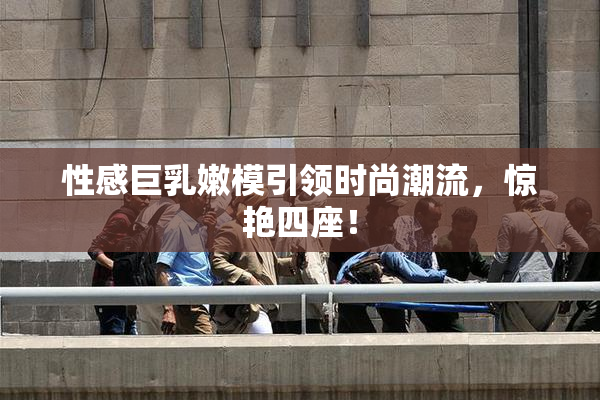 性感巨乳嫩模引领时尚潮流，惊艳四座！