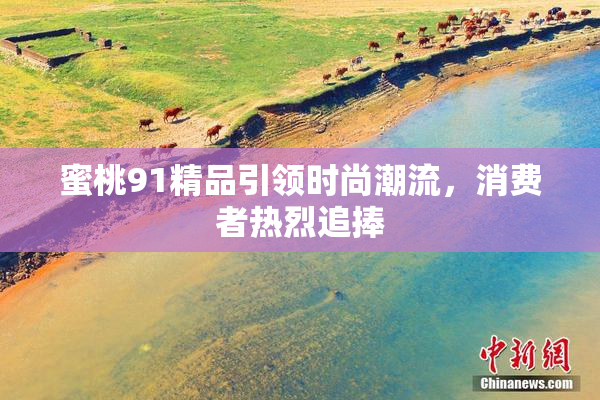 蜜桃91精品引领时尚潮流，消费者热烈追捧