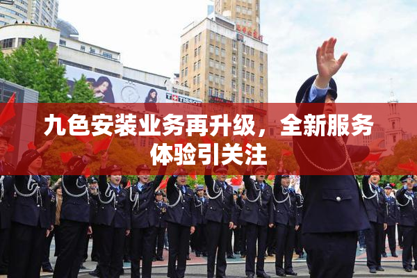 九色安装业务再升级，全新服务体验引关注