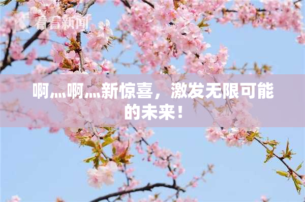 啊灬啊灬新惊喜，激发无限可能的未来！