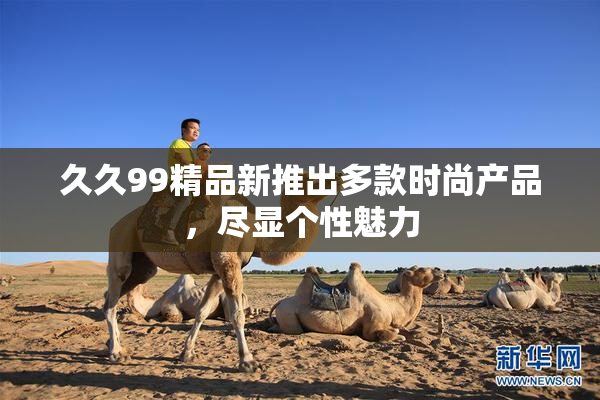 久久99精品新推出多款时尚产品，尽显个性魅力