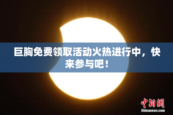 巨胸免费领取活动火热进行中，快来参与吧！