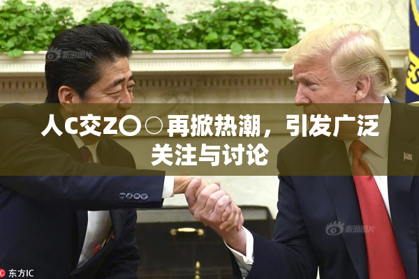 人C交Z〇○再掀热潮，引发广泛关注与讨论