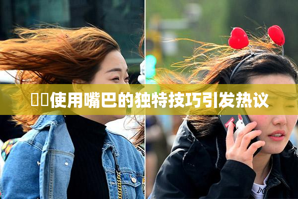 妺妺使用嘴巴的独特技巧引发热议