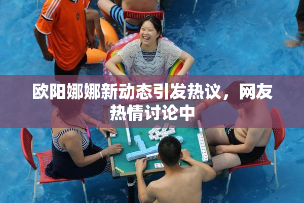 欧阳娜娜新动态引发热议，网友热情讨论中
