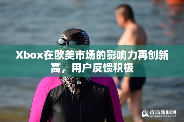 Xbox在欧美市场的影响力再创新高，用户反馈积极