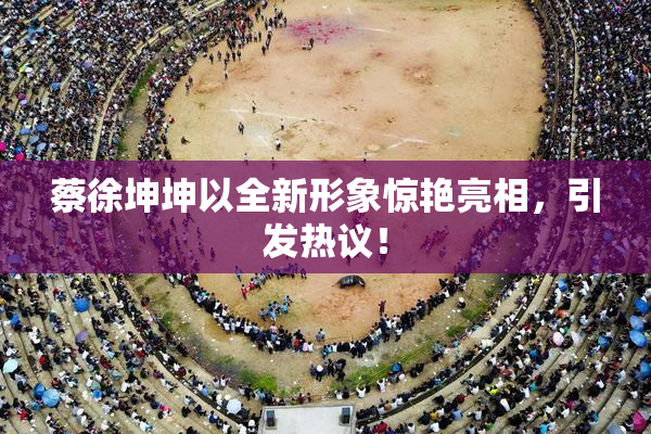蔡徐坤坤以全新形象惊艳亮相，引发热议！