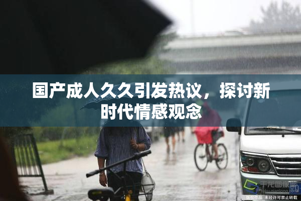 国产成人久久引发热议，探讨新时代情感观念
