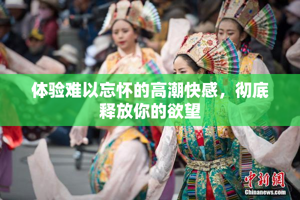 体验难以忘怀的高潮快感，彻底释放你的欲望