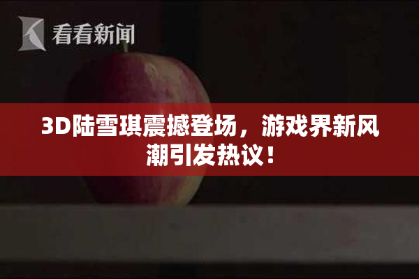 3D陆雪琪震撼登场，游戏界新风潮引发热议！