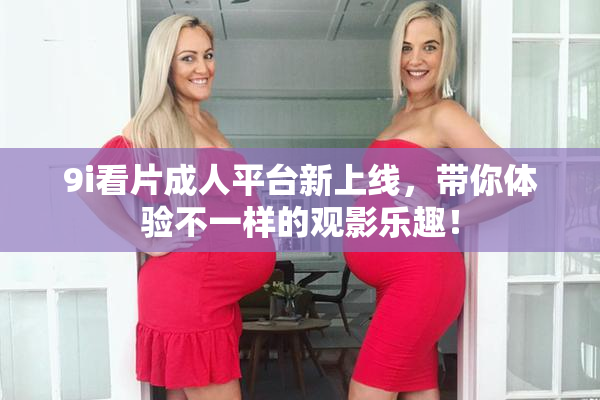 9i看片成人平台新上线，带你体验不一样的观影乐趣！