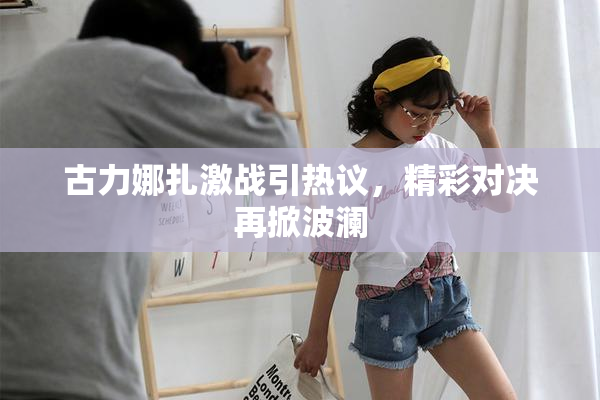 古力娜扎激战引热议，精彩对决再掀波澜