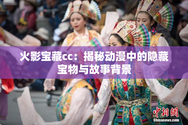 火影宝藏cc：揭秘动漫中的隐藏宝物与故事背景