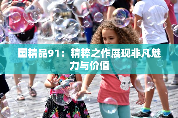 国精品91：精粹之作展现非凡魅力与价值