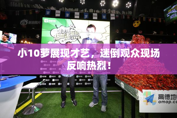 小10萝展现才艺，迷倒观众现场反响热烈！