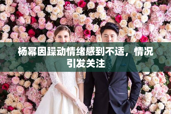 杨幂因躁动情绪感到不适，情况引发关注