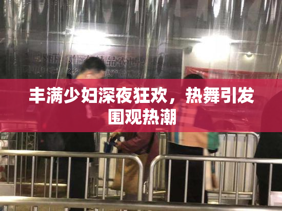 丰满少妇深夜狂欢，热舞引发围观热潮