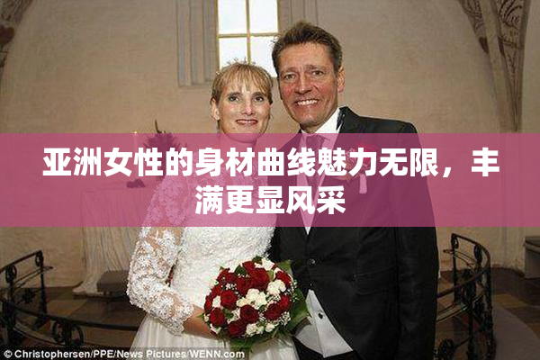亚洲女性的身材曲线魅力无限，丰满更显风采