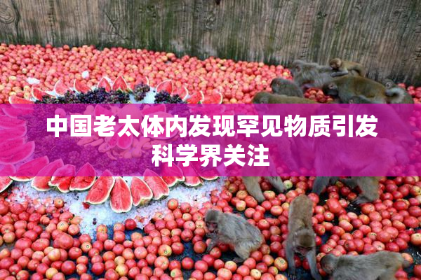 中国老太体内发现罕见物质引发科学界关注