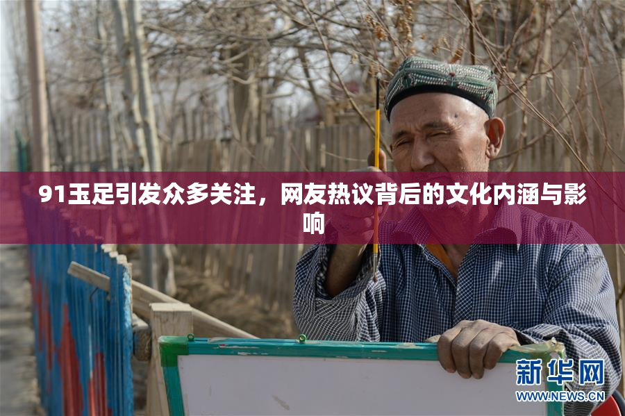 91玉足引发众多关注，网友热议背后的文化内涵与影响