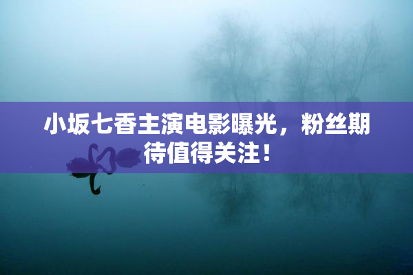 小坂七香主演电影曝光，粉丝期待值得关注！