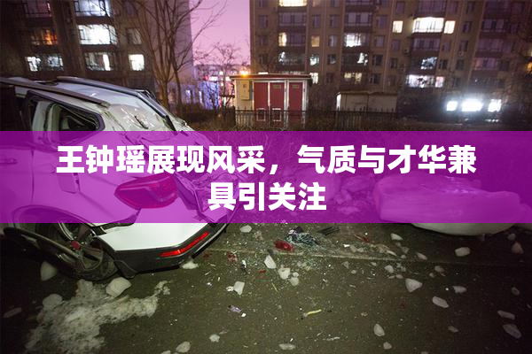 王钟瑶展现风采，气质与才华兼具引关注