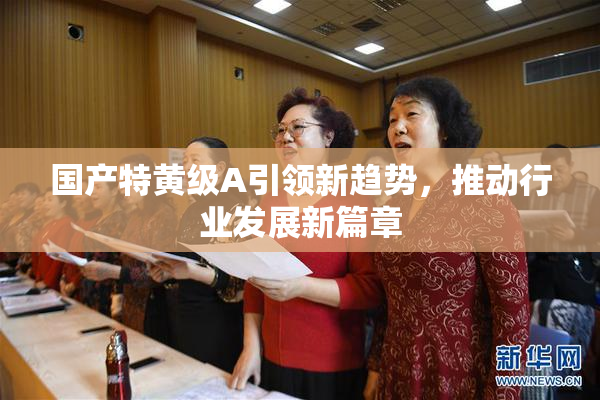 国产特黄级A引领新趋势，推动行业发展新篇章