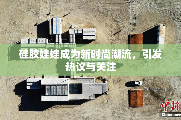 硅胶娃娃成为新时尚潮流，引发热议与关注