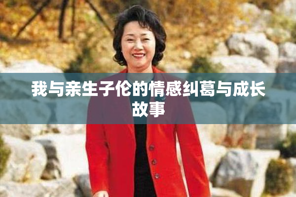 我与亲生子伦的情感纠葛与成长故事