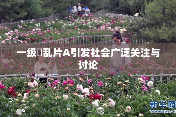 一级婬乱片A引发社会广泛关注与讨论