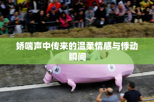 娇喘声中传来的温柔情感与悸动瞬间